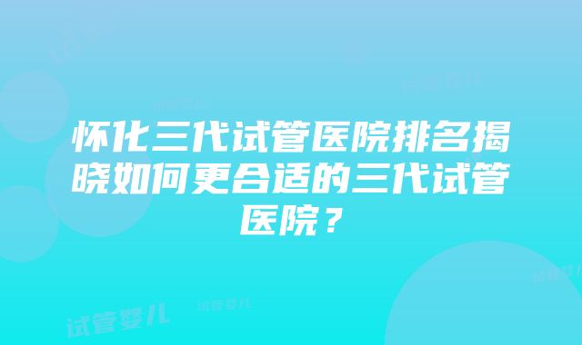 怀化三代试管医院排名揭晓如何更合适的三代试管医院？