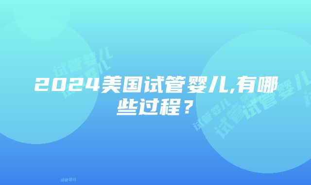 2024美国试管婴儿,有哪些过程？