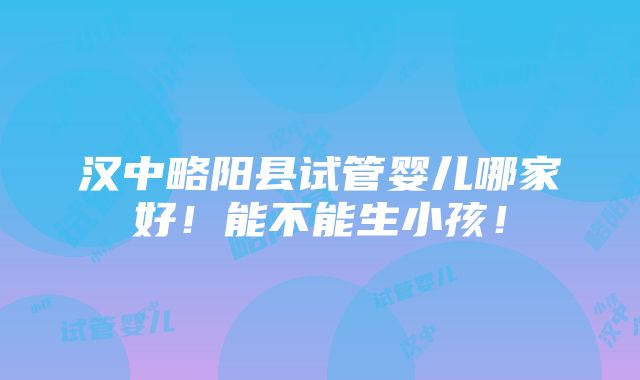 汉中略阳县试管婴儿哪家好！能不能生小孩！