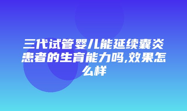 三代试管婴儿能延续囊炎患者的生育能力吗,效果怎么样