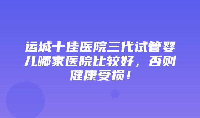 运城十佳医院三代试管婴儿哪家医院比较好，否则健康受损！