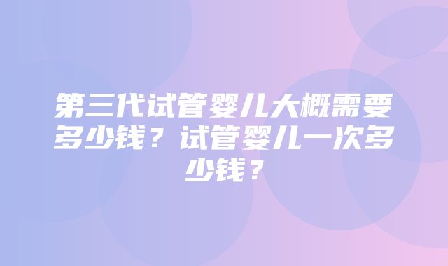 第三代试管婴儿大概需要多少钱？试管婴儿一次多少钱？