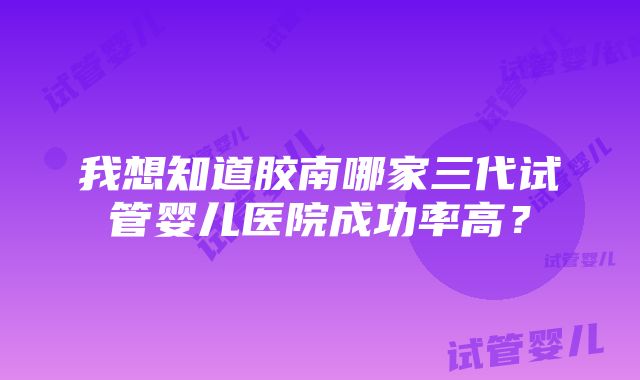 我想知道胶南哪家三代试管婴儿医院成功率高？