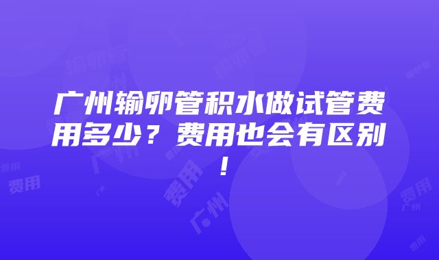 广州输卵管积水做试管费用多少？费用也会有区别！