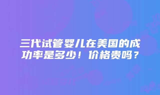 三代试管婴儿在美国的成功率是多少！价格贵吗？