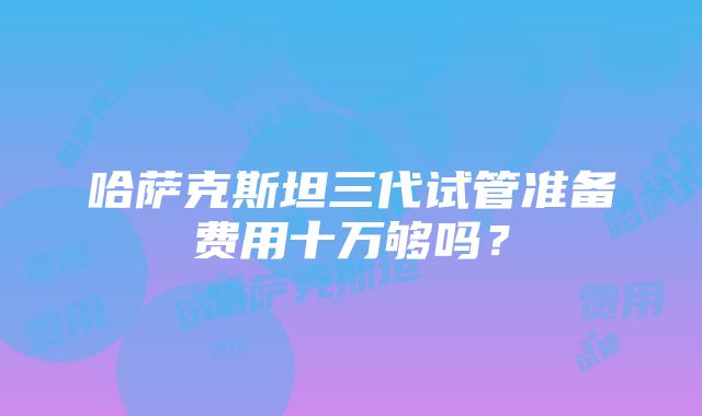 哈萨克斯坦三代试管准备费用十万够吗？