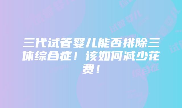 三代试管婴儿能否排除三体综合症！该如何减少花费！