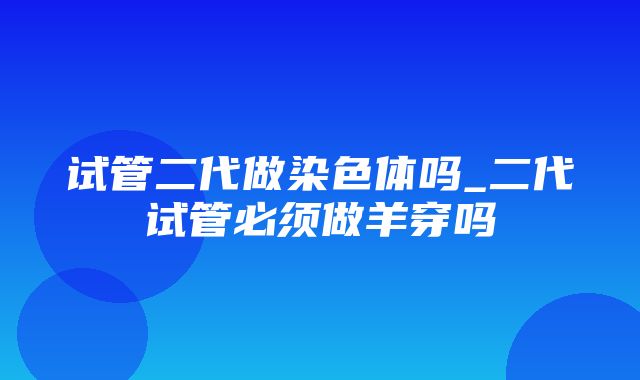 试管二代做染色体吗_二代试管必须做羊穿吗