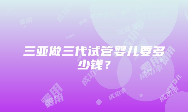 三亚做三代试管婴儿要多少钱？