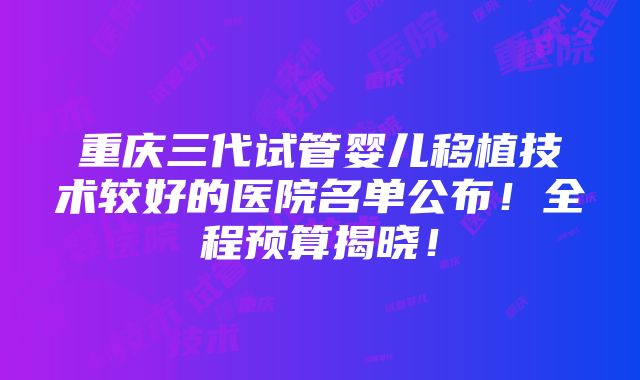 重庆三代试管婴儿移植技术较好的医院名单公布！全程预算揭晓！