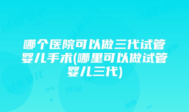 哪个医院可以做三代试管婴儿手术(哪里可以做试管婴儿三代)