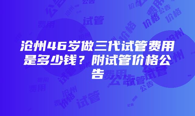 沧州46岁做三代试管费用是多少钱？附试管价格公告