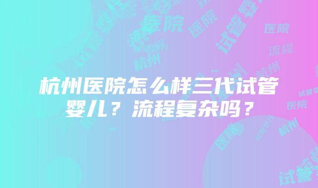 杭州医院怎么样三代试管婴儿？流程复杂吗？