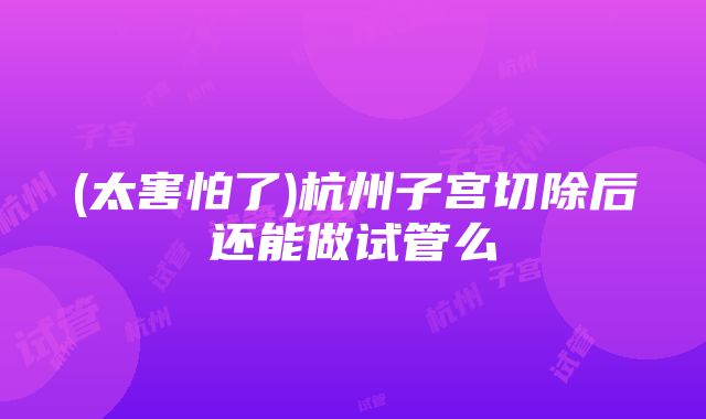 (太害怕了)杭州子宫切除后还能做试管么