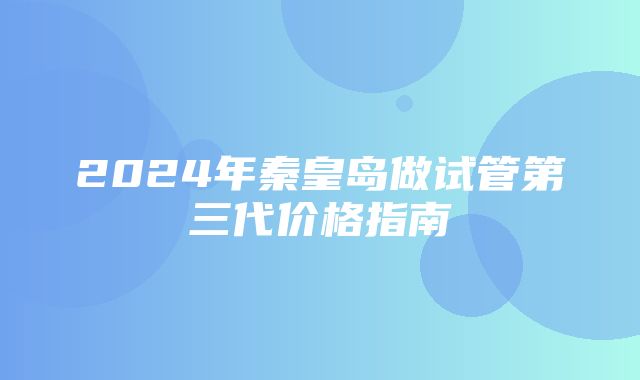 2024年秦皇岛做试管第三代价格指南