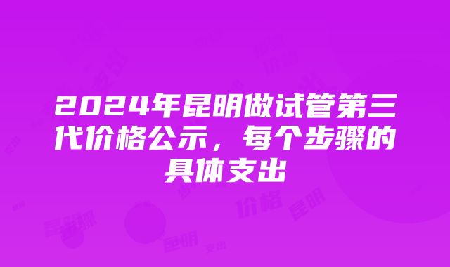 2024年昆明做试管第三代价格公示，每个步骤的具体支出