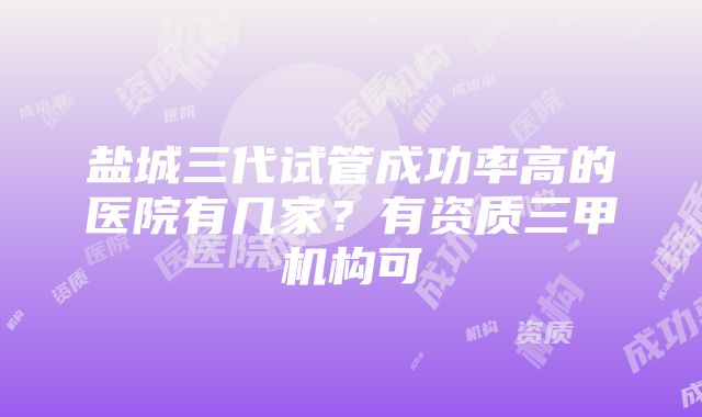 盐城三代试管成功率高的医院有几家？有资质三甲机构可