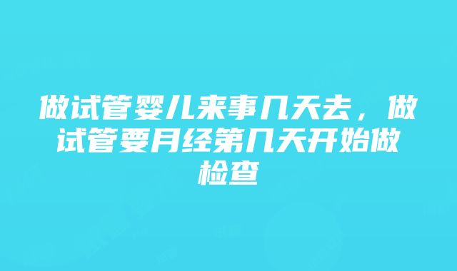 做试管婴儿来事几天去，做试管要月经第几天开始做检查