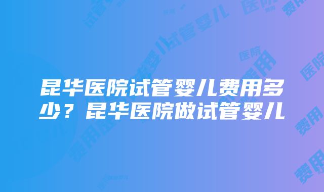 昆华医院试管婴儿费用多少？昆华医院做试管婴儿