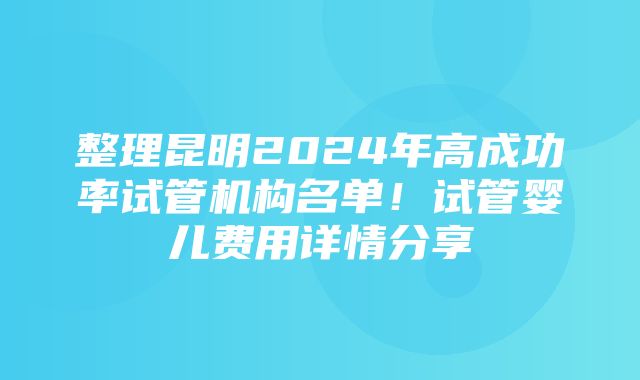 整理昆明2024年高成功率试管机构名单！试管婴儿费用详情分享