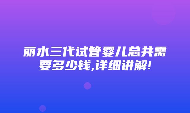 丽水三代试管婴儿总共需要多少钱,详细讲解!