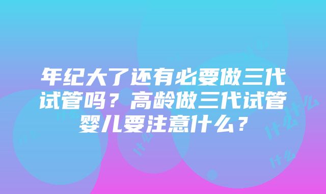 年纪大了还有必要做三代试管吗？高龄做三代试管婴儿要注意什么？