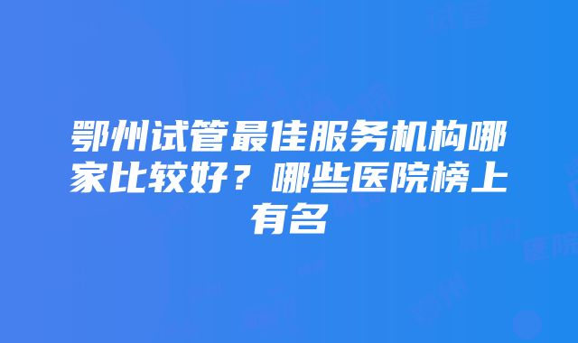 鄂州试管最佳服务机构哪家比较好？哪些医院榜上有名