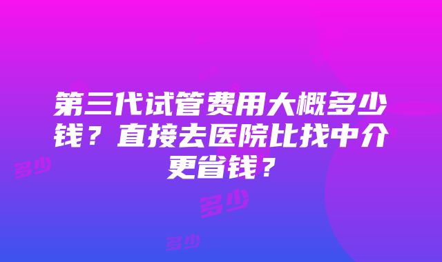 第三代试管费用大概多少钱？直接去医院比找中介更省钱？