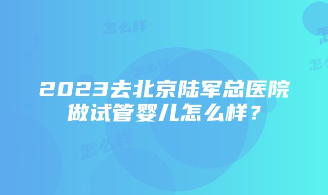 2023去北京陆军总医院做试管婴儿怎么样？