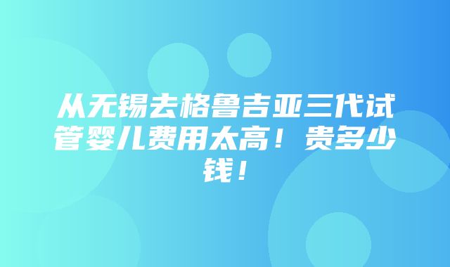 从无锡去格鲁吉亚三代试管婴儿费用太高！贵多少钱！