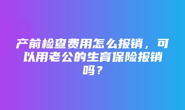 产前检查费用怎么报销，可以用老公的生育保险报销吗？