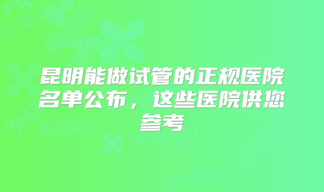 昆明能做试管的正规医院名单公布，这些医院供您参考