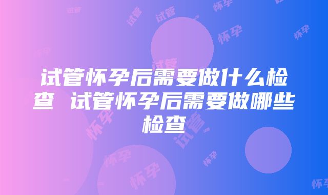 试管怀孕后需要做什么检查 试管怀孕后需要做哪些检查