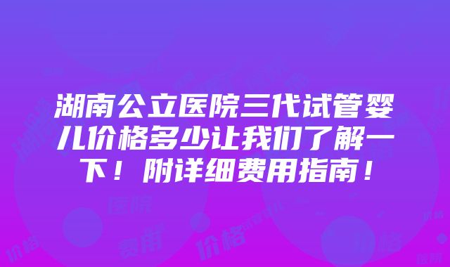 湖南公立医院三代试管婴儿价格多少让我们了解一下！附详细费用指南！