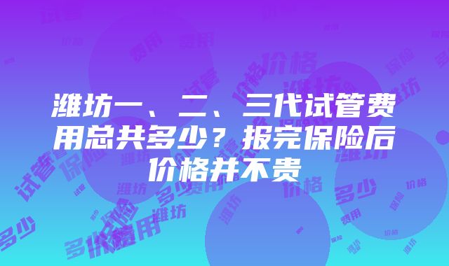 潍坊一、二、三代试管费用总共多少？报完保险后价格并不贵