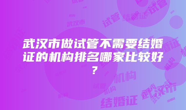 武汉市做试管不需要结婚证的机构排名哪家比较好？