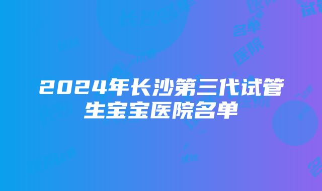 2024年长沙第三代试管生宝宝医院名单