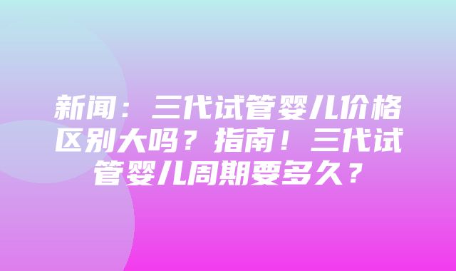 新闻：三代试管婴儿价格区别大吗？指南！三代试管婴儿周期要多久？