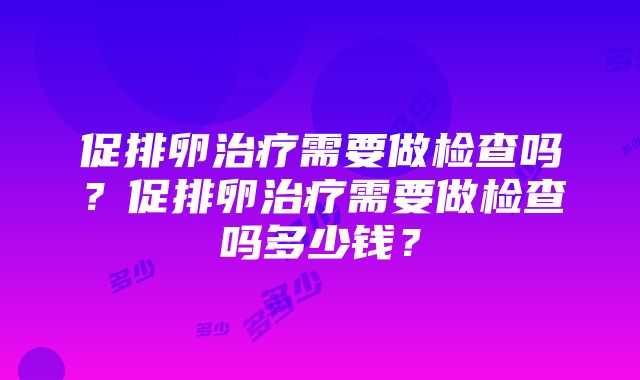 促排卵治疗需要做检查吗？促排卵治疗需要做检查吗多少钱？