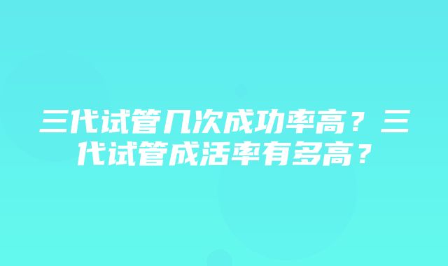 三代试管几次成功率高？三代试管成活率有多高？