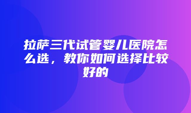 拉萨三代试管婴儿医院怎么选，教你如何选择比较好的