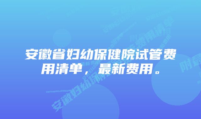 安徽省妇幼保健院试管费用清单，最新费用。