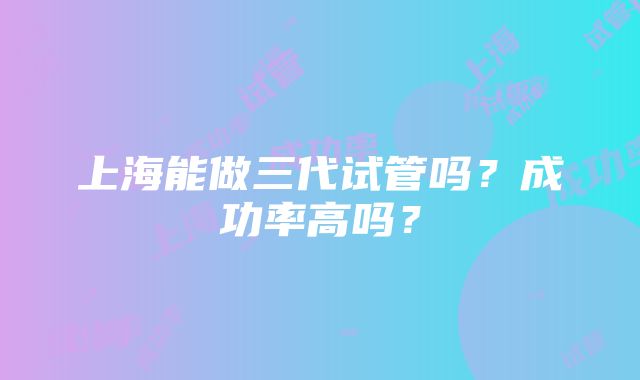 上海能做三代试管吗？成功率高吗？