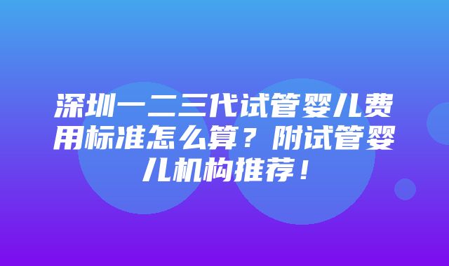 深圳一二三代试管婴儿费用标准怎么算？附试管婴儿机构推荐！