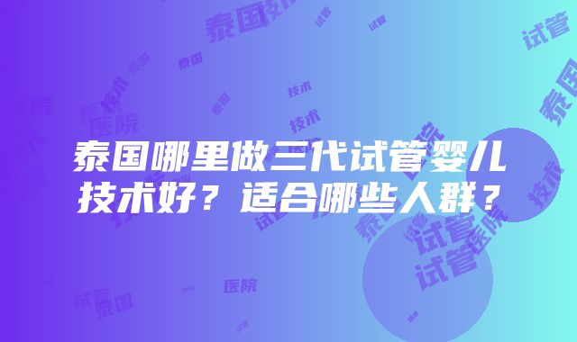 泰国哪里做三代试管婴儿技术好？适合哪些人群？