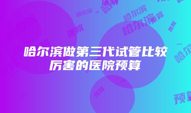 哈尔滨做第三代试管比较厉害的医院预算