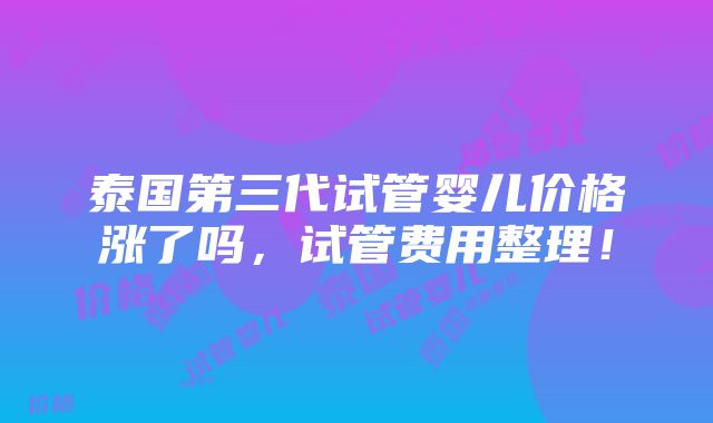 泰国第三代试管婴儿价格涨了吗，试管费用整理！