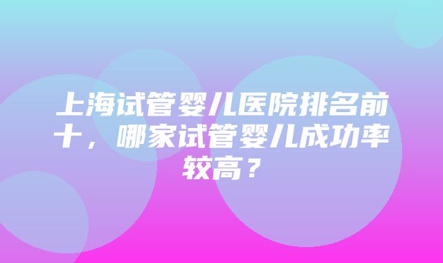 上海试管婴儿医院排名前十，哪家试管婴儿成功率较高？