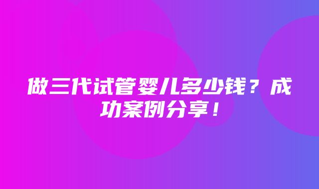 做三代试管婴儿多少钱？成功案例分享！