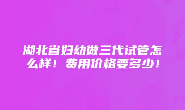 湖北省妇幼做三代试管怎么样！费用价格要多少！